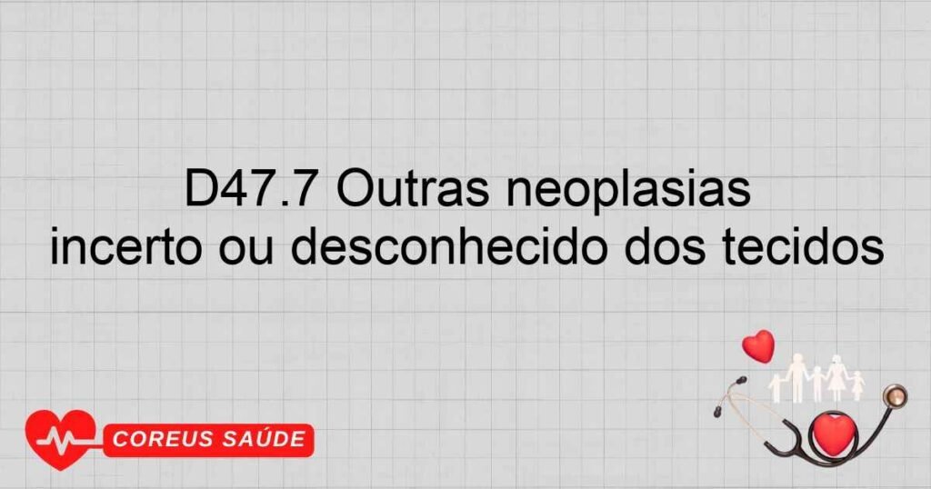 D47.7 Outras neoplasias especificadas de comportamento incerto ou desconhecido dos tecidos