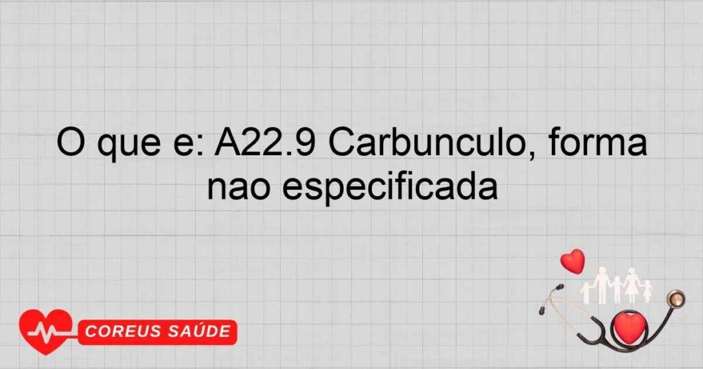 O que é: A22.9 Carbúnculo, forma não especificada