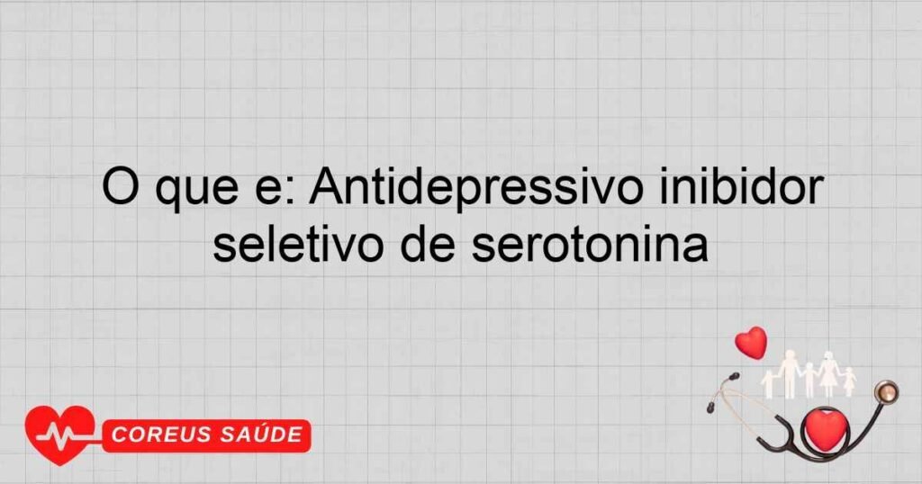 O que é: Antidepressivo inibidor seletivo de serotonina