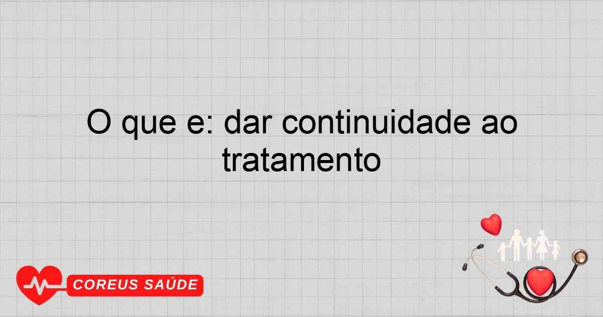 O Que é: Dar Continuidade Ao Tratamento De Saúde