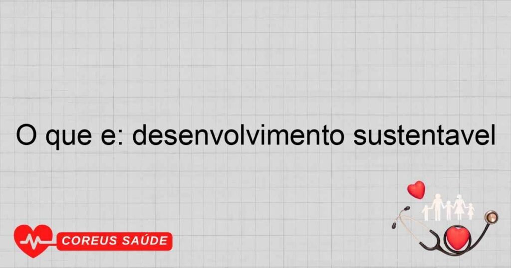 O que é: desenvolvimento sustentável
