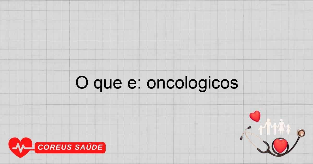 O Que é: Oncológicos - Entenda Os Principais Aspectos