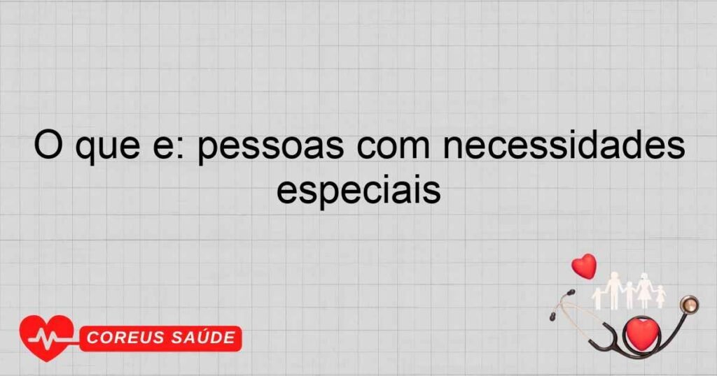 O que é: pessoas com necessidades especiais