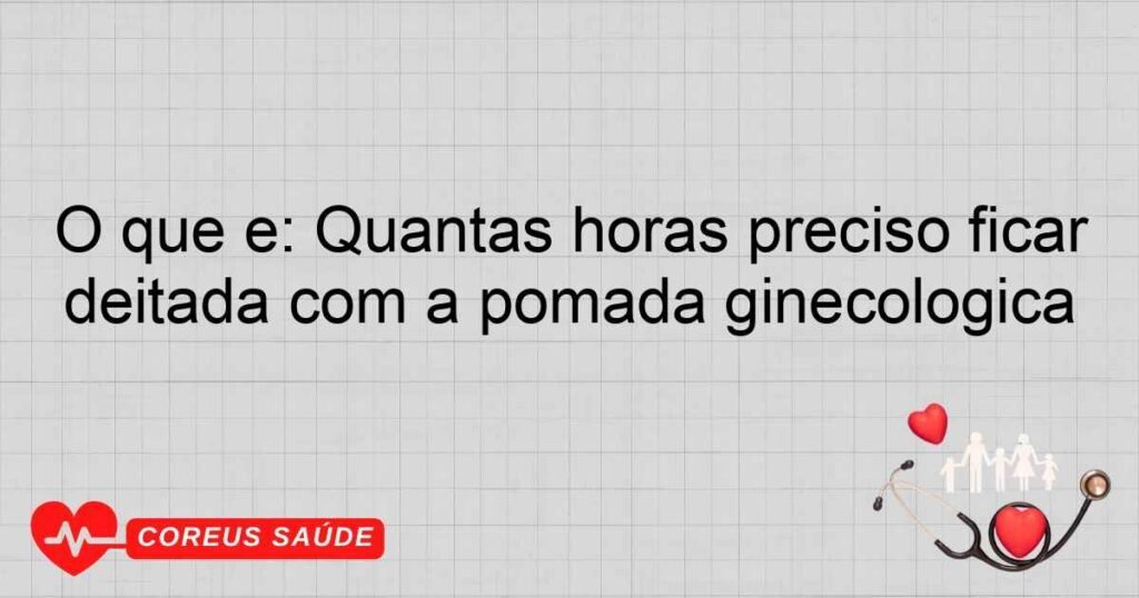 O que é: Quantas horas preciso ficar deitada com a pomada ginecológica O que é: Quantas horas preciso ficar deitada com a pomada ginecológica