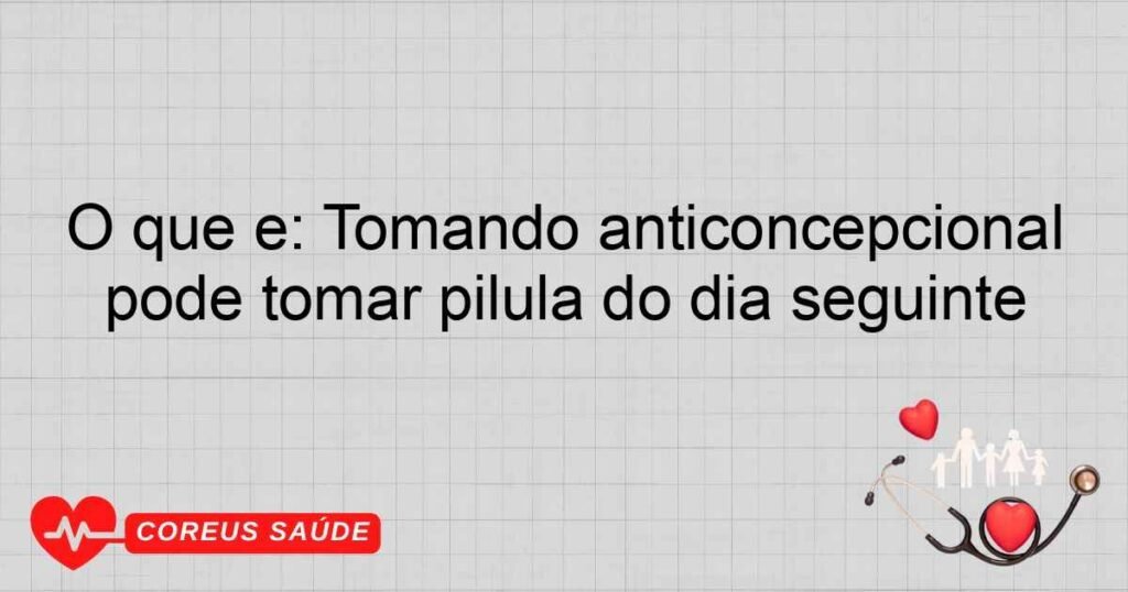 O que é: Tomando anticoncepcional pode tomar pilula do dia seguinte
