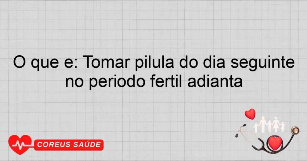 O que é: Tomar pílula do dia seguinte no período fértil adianta