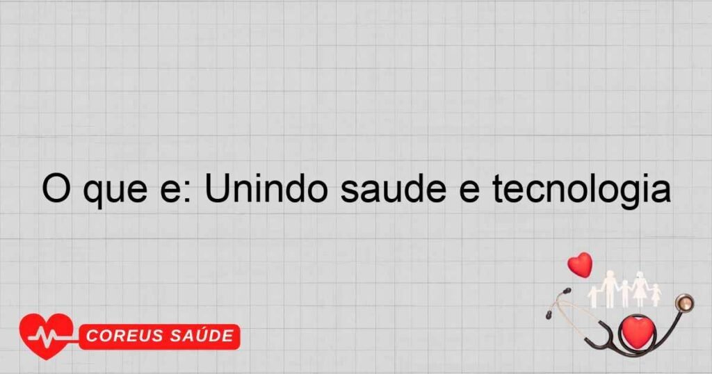 O que é: Unindo saúde e tecnologia