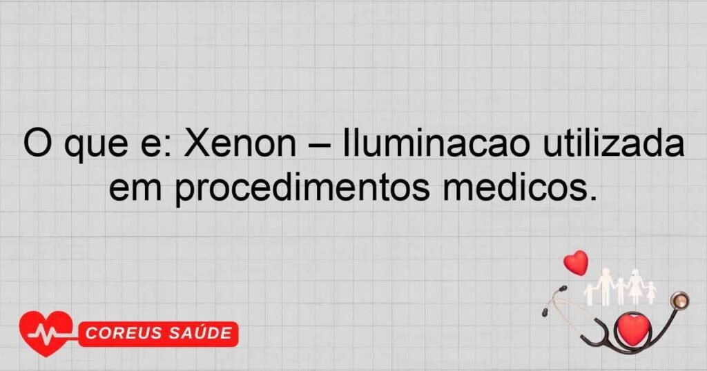 O que é: Xenon – Iluminação utilizada em procedimentos médicos.