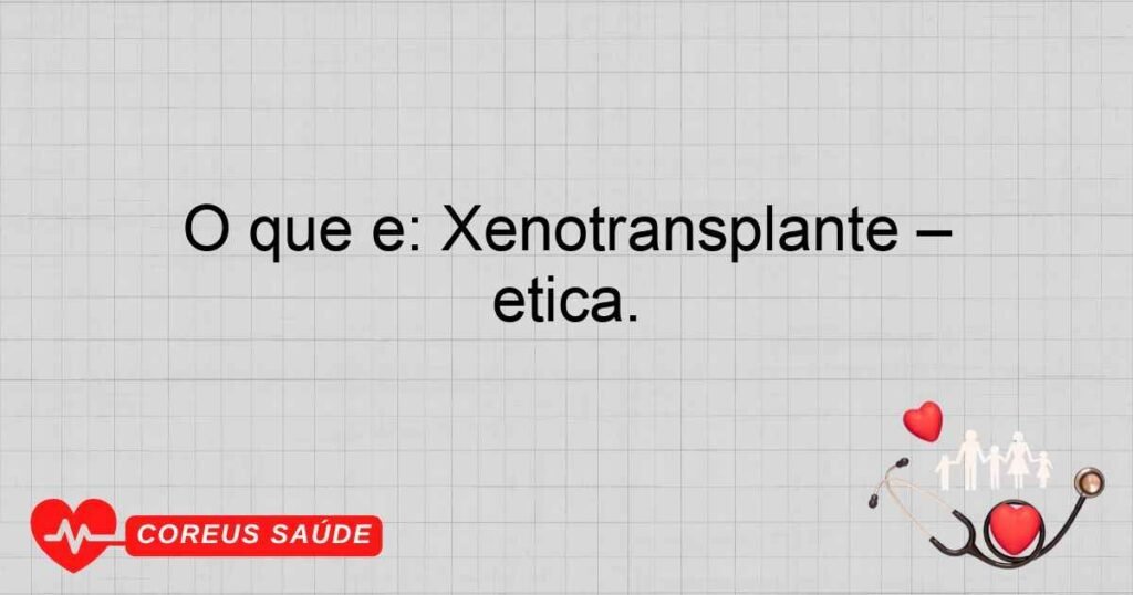 O que é: Xenotransplante – Discussão sobre avanços médicos e ética.