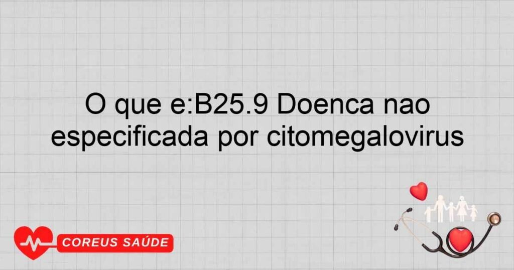 O que é:B25.9 Doença não especificada por citomegalovírus