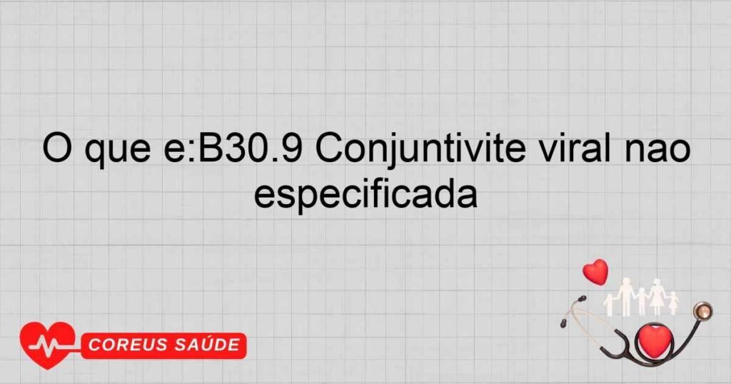 O que é:B30.9 Conjuntivite viral não especificada O que é:B30.9 Conjuntivite viral não especificada