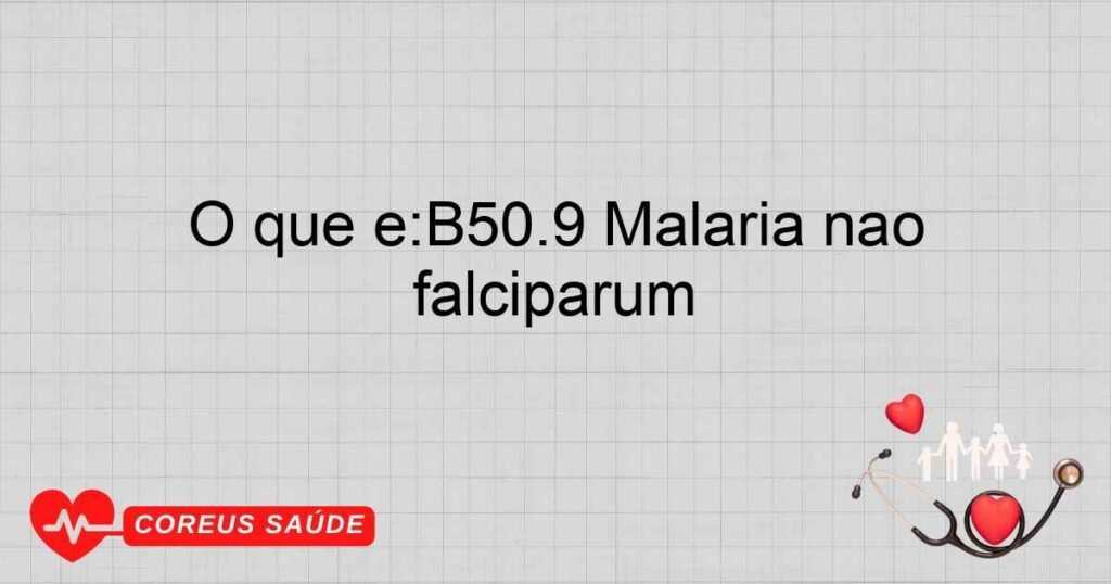 O que é:B50.9 Malária não especificada por Plasmodium falciparum