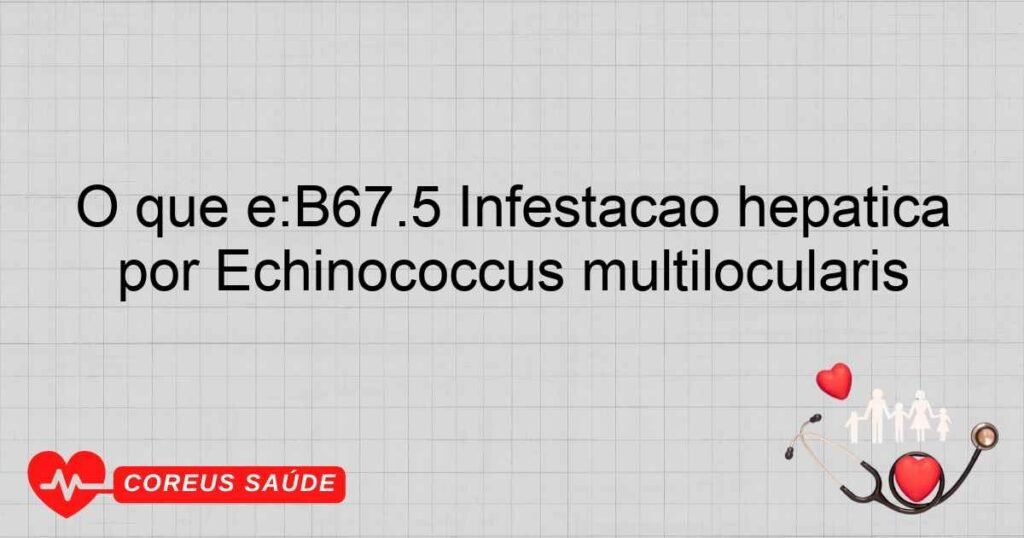 O que é:B67.5 Infestação hepática por Echinococcus multilocularis