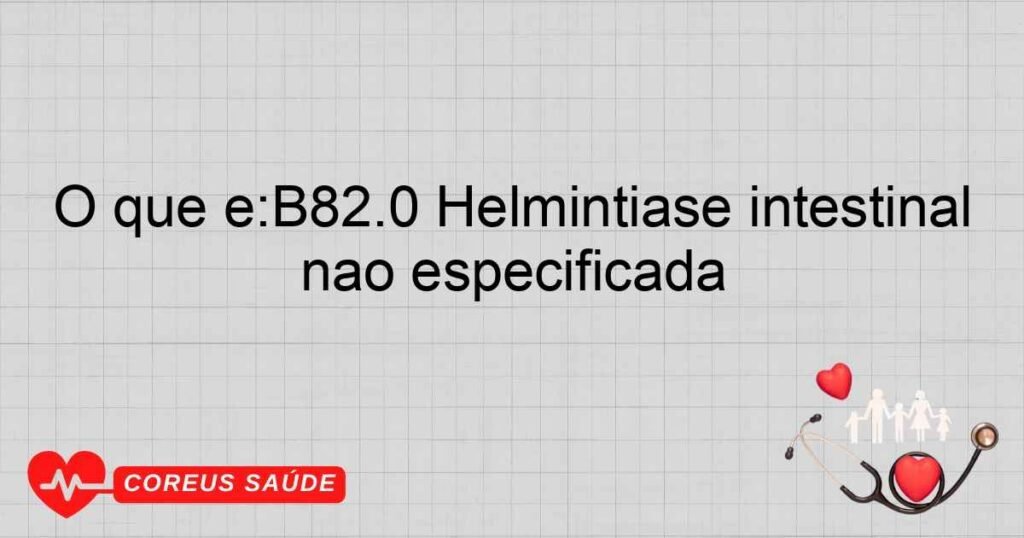 O que é:B82.0 Helmintíase intestinal não especificada O que é:B82.0 Helmintíase intestinal não especificada