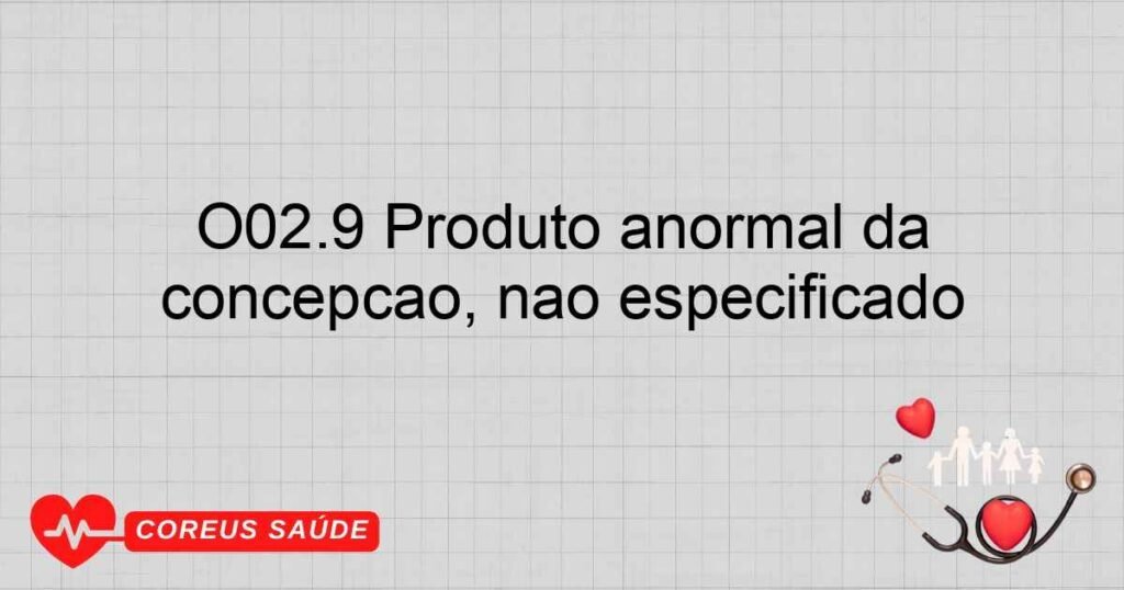 O02.9 Produto anormal da concepção, não especificado