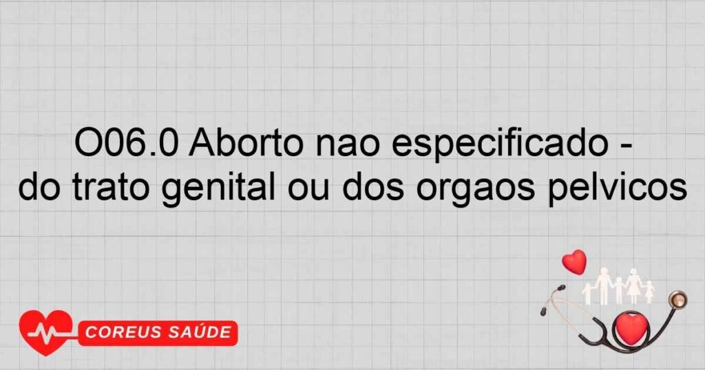 O06.0 Aborto não especificado incompleto, complicado por infecção do trato genital ou dos órgãos pélvicos O06.0 Aborto não especificado incompleto, complicado por infecção do trato genital ou dos órgãos pélvicos