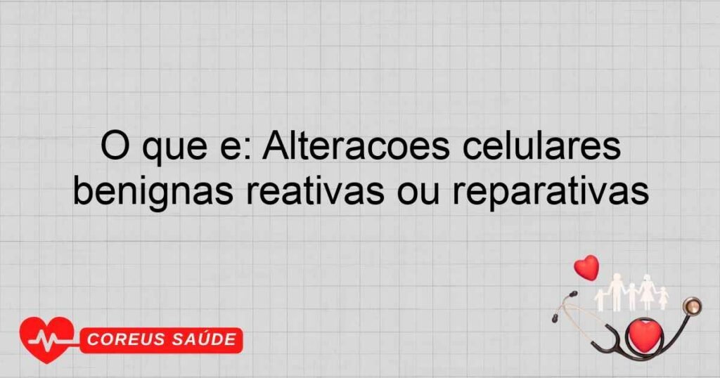 O que é: Alterações celulares benignas reativas ou reparativas