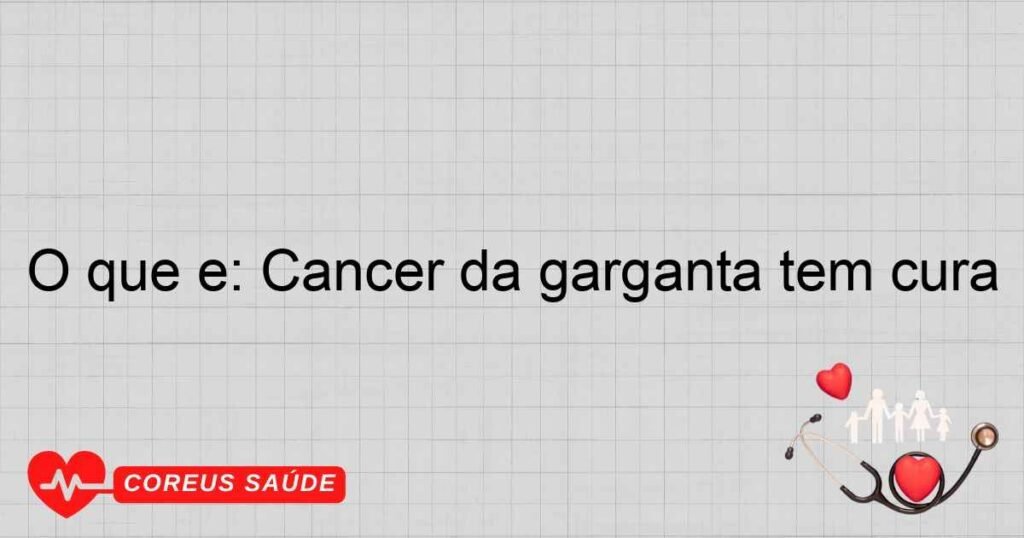 O que é: Cancer da garganta tem cura