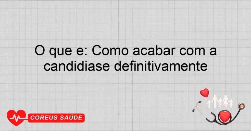 O que é: Como acabar com a candidíase definitivamente