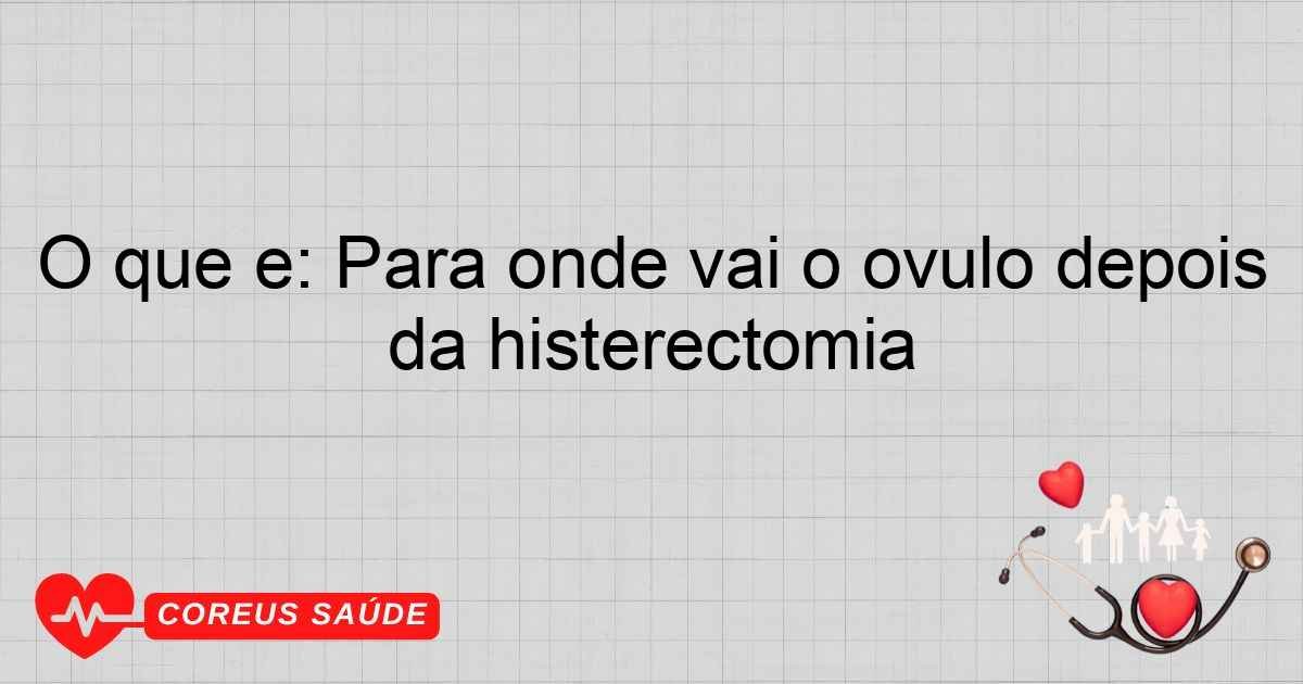 O Que é: Para Onde Vai O óvulo Depois Da Histerectomia