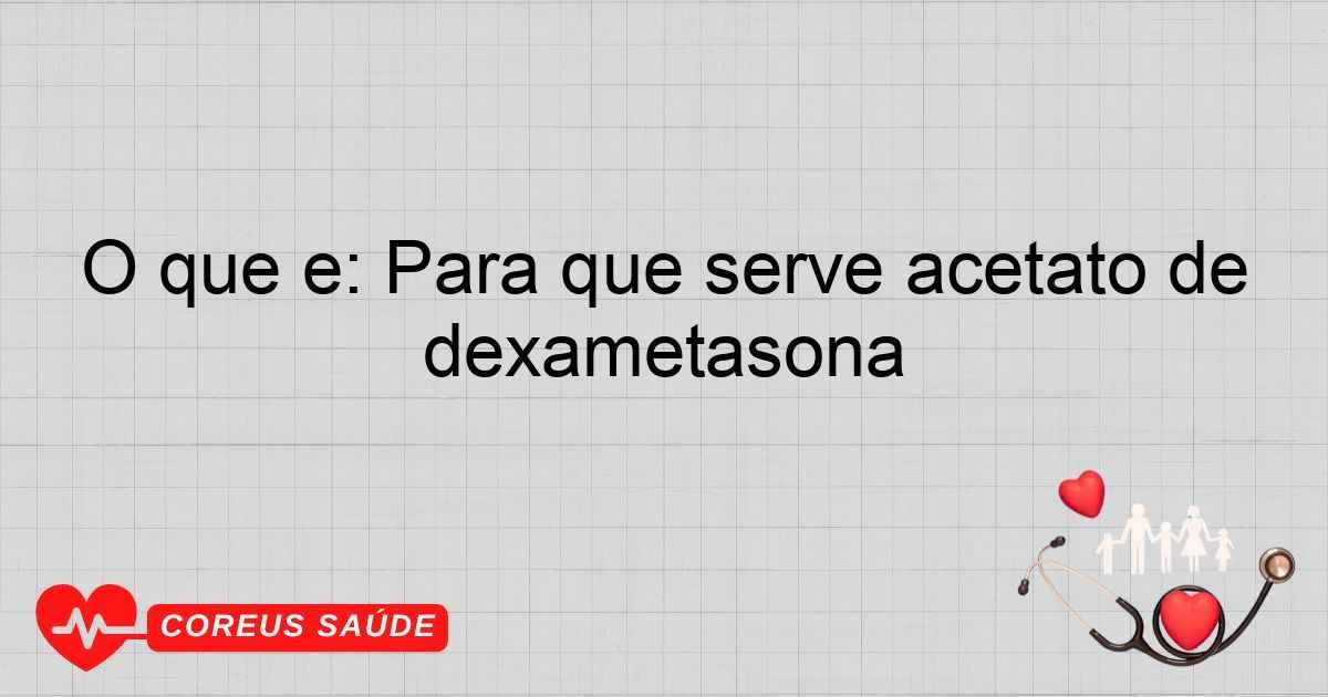 O Que é: Para Que Serve Acetato De Dexametasona
