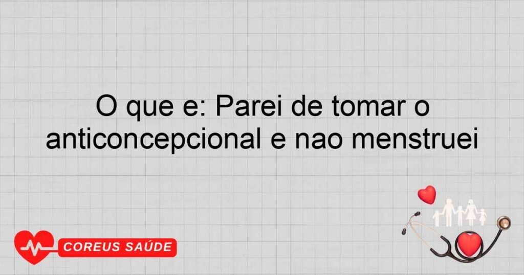 O que é: Parei de tomar o anticoncepcional e não menstruei