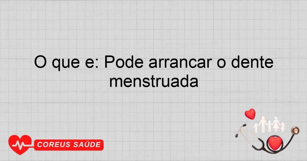 O Que é: Pode Arrancar O Dente Menstruada Com Segurança?