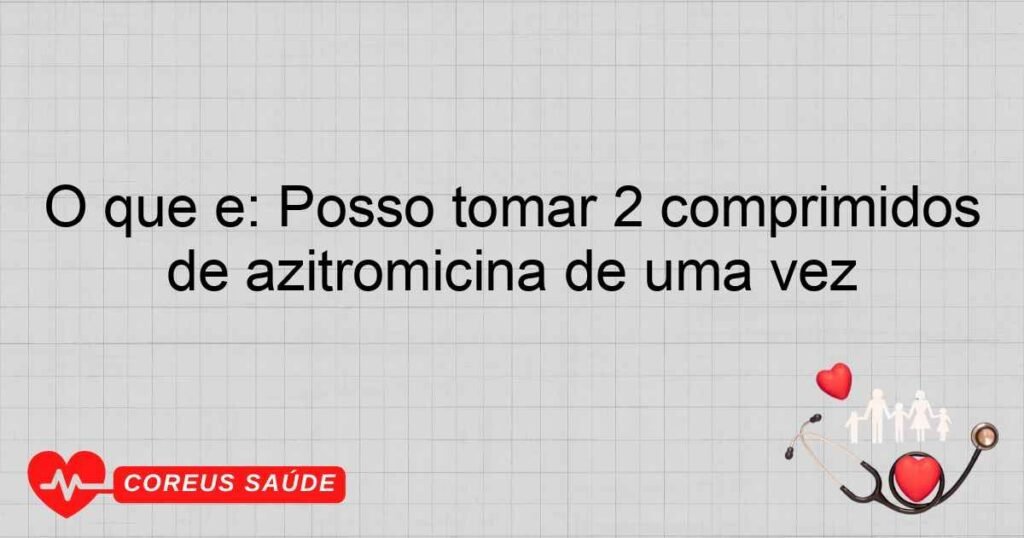 O que é: Posso tomar 2 comprimidos de azitromicina de uma vez