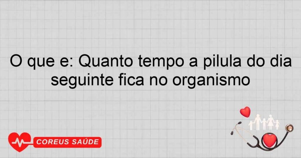 O que é: Quanto tempo a pílula do dia seguinte fica no organismo