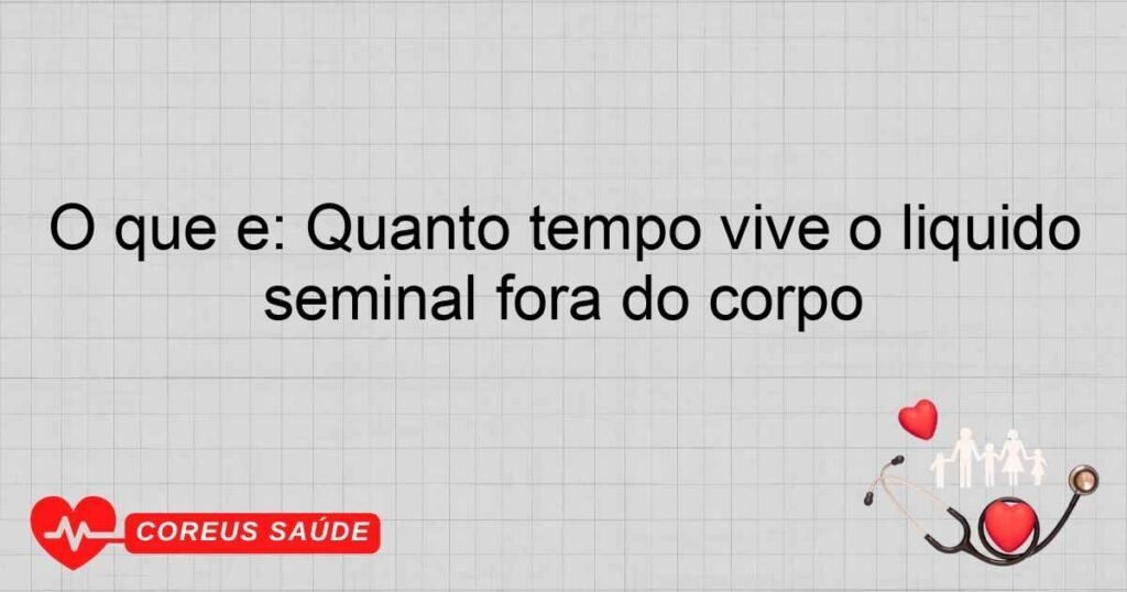 O que é: Quanto tempo vive o líquido seminal fora do corpo