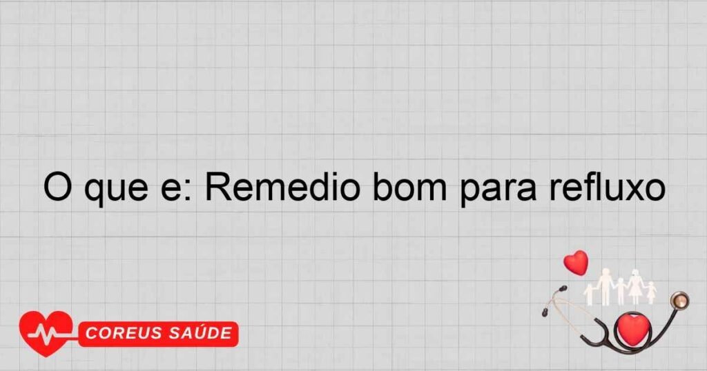 O que é: Remédio bom para refluxo