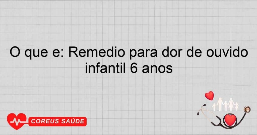 O que é: Remédio para dor de ouvido infantil 6 anos