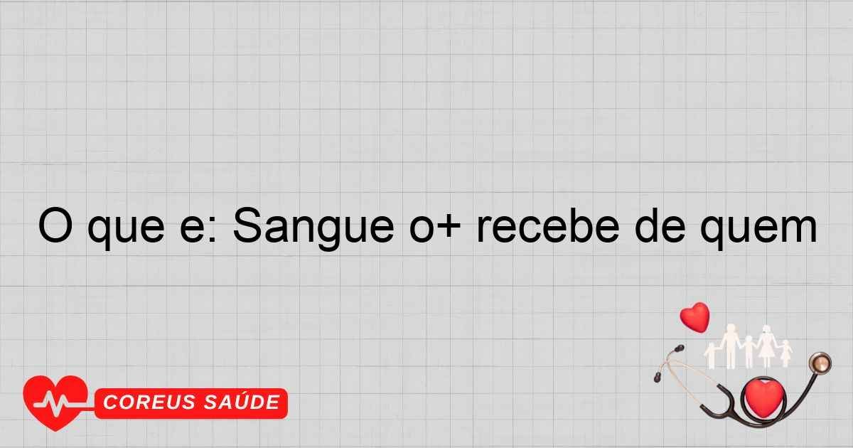 O Que é: Sangue O+ Recebe De Quem