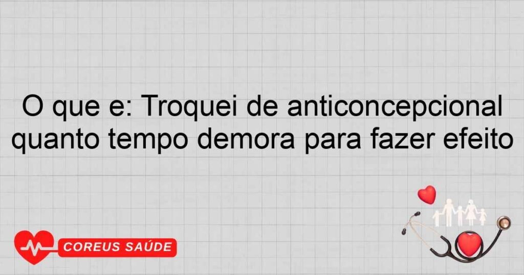 O que é: Troquei de anticoncepcional quanto tempo demora para fazer efeito