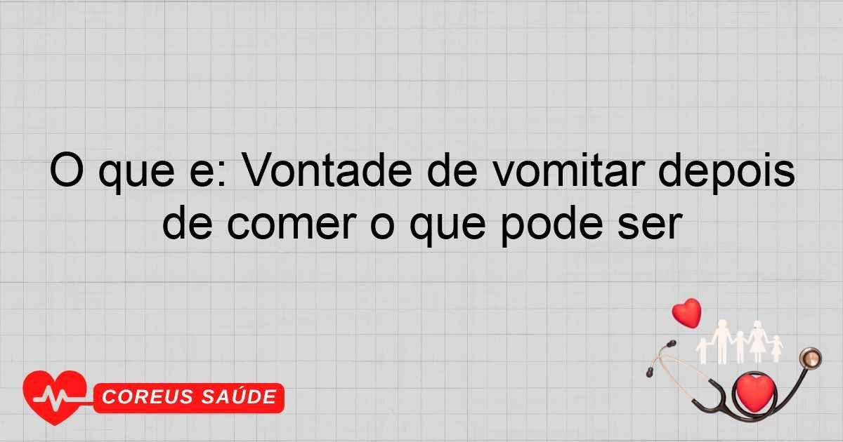 O Que é: Vontade De Vomitar Depois De Comer O Que Pode Ser